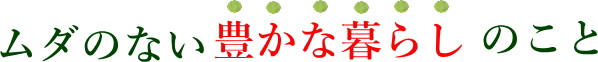 ムダのない豊かな暮らしのこと
